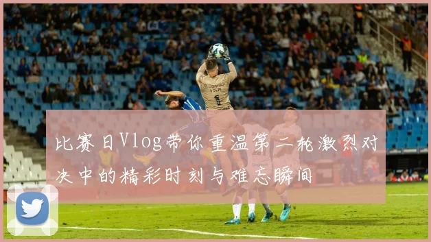 比赛日Vlog带你重温第二轮激烈对决中的精彩时刻与难忘瞬间