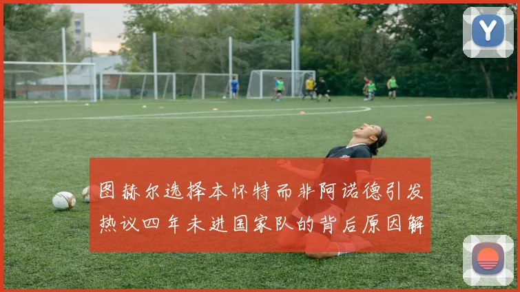 图赫尔选择本怀特而非阿诺德引发热议四年未进国家队的背后原因解析