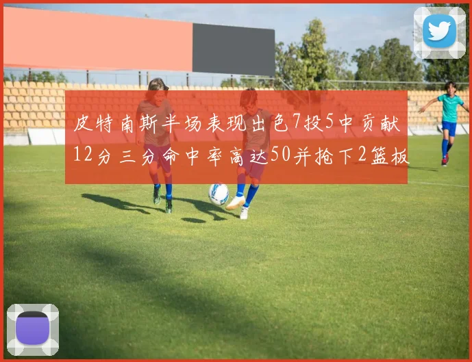 皮特南斯半场表现出色7投5中贡献12分三分命中率高达50并抢下2篮板1盖帽
