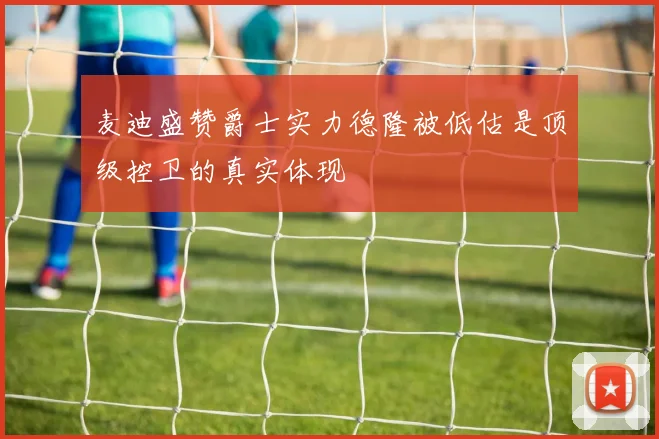 麦迪盛赞爵士实力德隆被低估是顶级控卫的真实体现