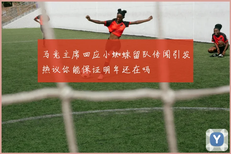马竞主席回应小蜘蛛留队传闻引发热议你能保证明年还在吗