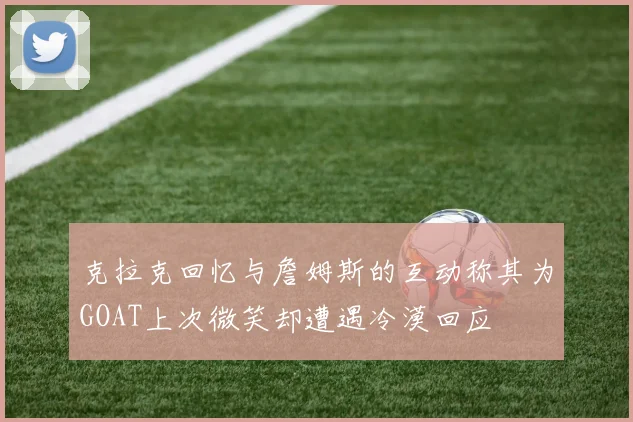 克拉克回忆与詹姆斯的互动称其为GOAT上次微笑却遭遇冷漠回应