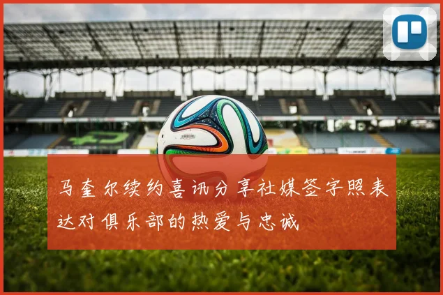 马奎尔续约喜讯分享社媒签字照表达对俱乐部的热爱与忠诚