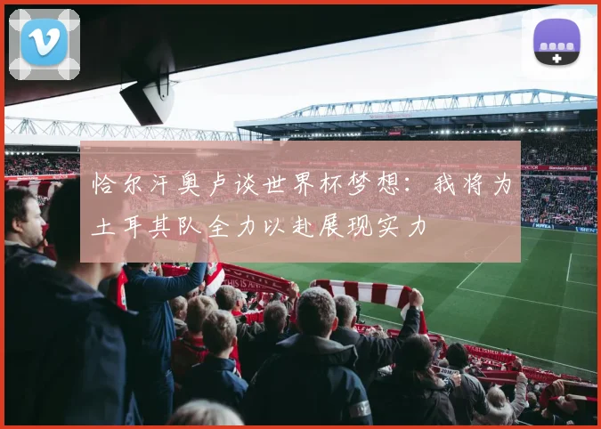 恰尔汗奥卢谈世界杯梦想：我将为土耳其队全力以赴展现实力