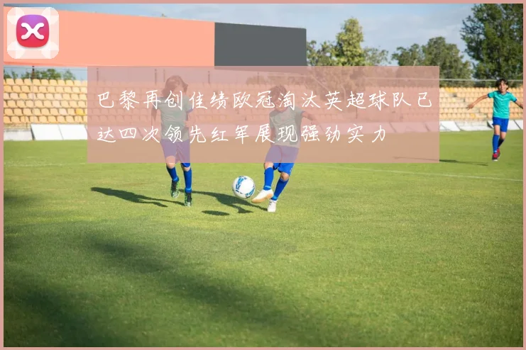 巴黎再创佳绩欧冠淘汰英超球队已达四次领先红军展现强劲实力