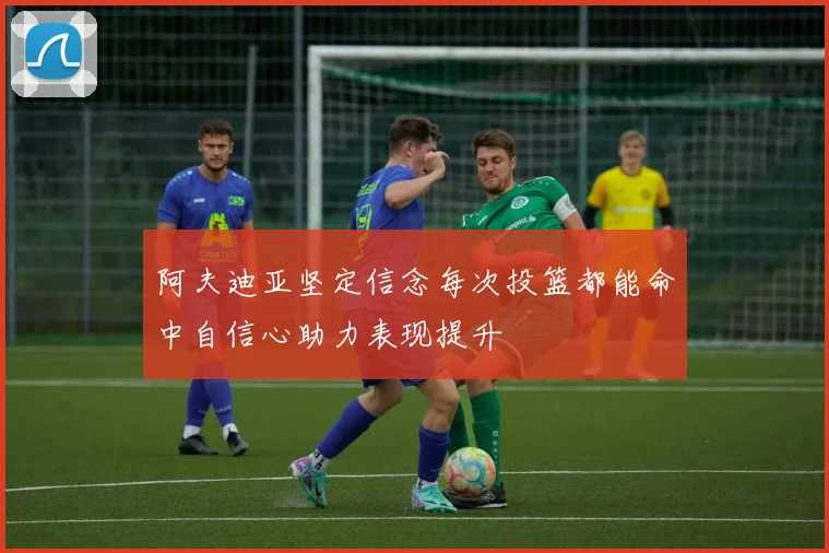 阿夫迪亚坚定信念每次投篮都能命中自信心助力表现提升