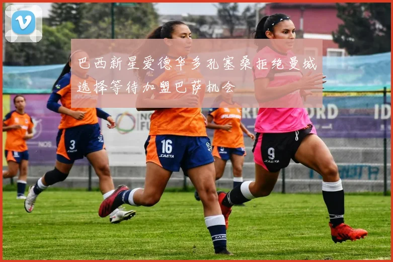 巴西新星爱德华多孔塞桑拒绝曼城选择等待加盟巴萨机会