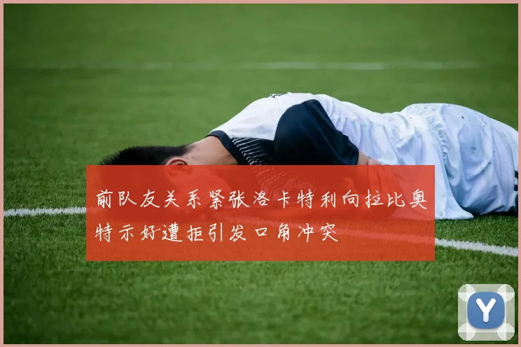 前队友关系紧张洛卡特利向拉比奥特示好遭拒引发口角冲突