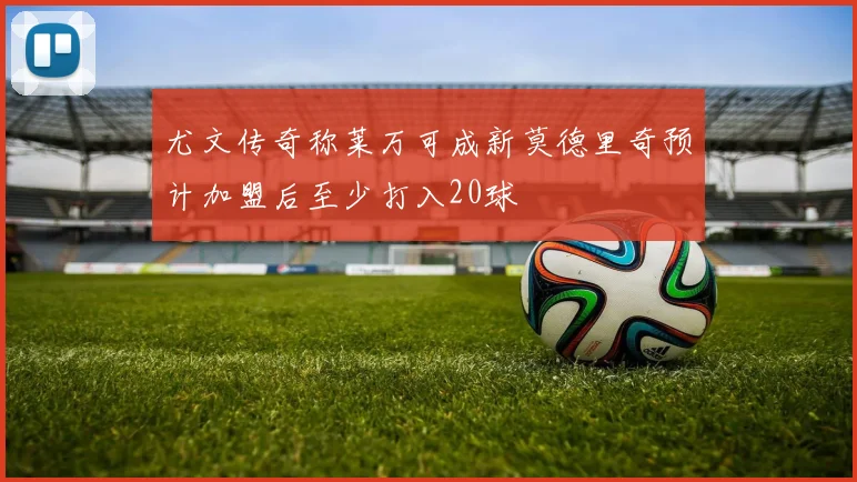 尤文传奇称莱万可成新莫德里奇预计加盟后至少打入20球