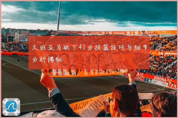 文班亚马砍下41分投篮技巧与细节分析揭秘