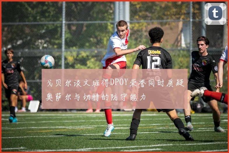 戈贝尔谈文班得DPOY荣誉同时质疑奥萨尔与切特的防守能力