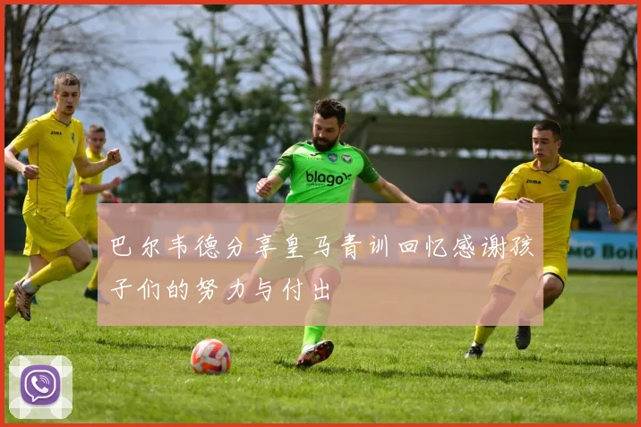 巴尔韦德分享皇马青训回忆感谢孩子们的努力与付出