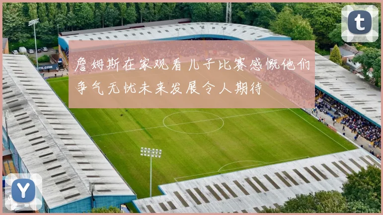 詹姆斯在家观看儿子比赛感慨他们争气无忧未来发展令人期待