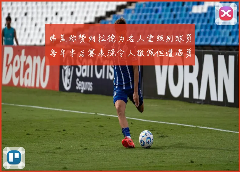 弗莱称赞利拉德为名人堂级别球员每年季后赛表现令人敬佩但遭遇勇士阻碍