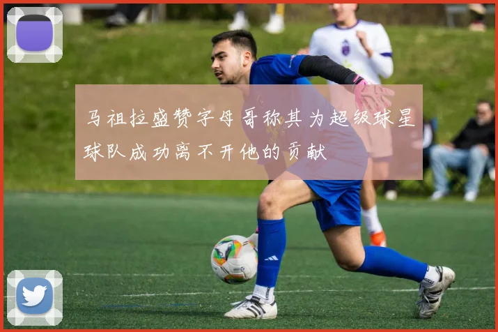 马祖拉盛赞字母哥称其为超级球星球队成功离不开他的贡献
