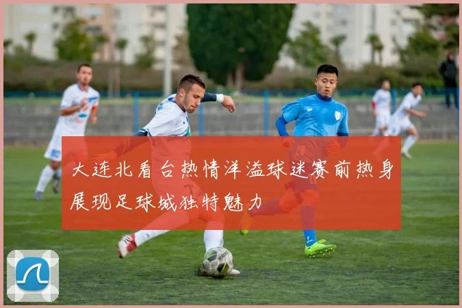 大连北看台热情洋溢球迷赛前热身展现足球城独特魅力