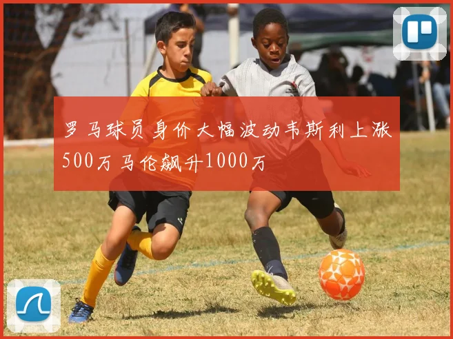 罗马球员身价大幅波动韦斯利上涨500万马伦飙升1000万