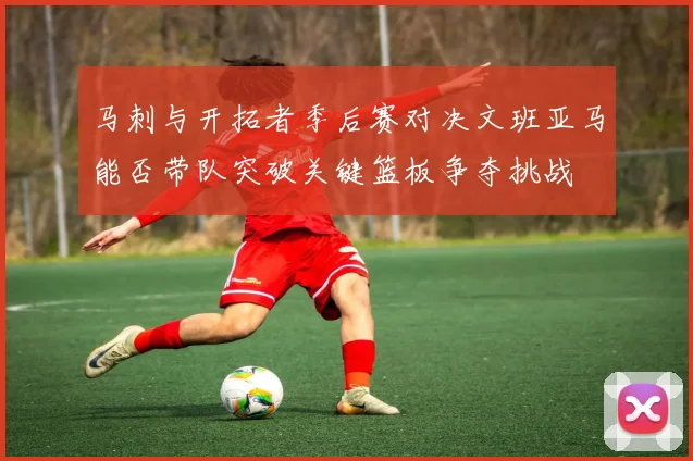马刺与开拓者季后赛对决文班亚马能否带队突破关键篮板争夺挑战
