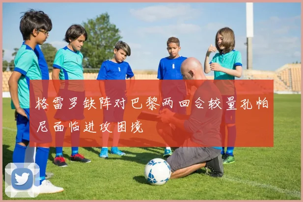 格雷罗缺阵对巴黎两回合较量孔帕尼面临进攻困境