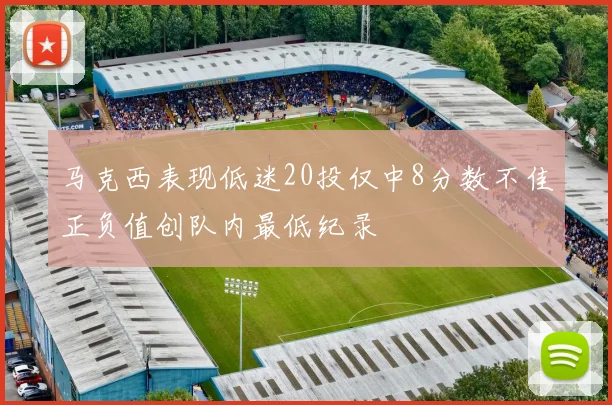 马克西表现低迷20投仅中8分数不佳正负值创队内最低纪录