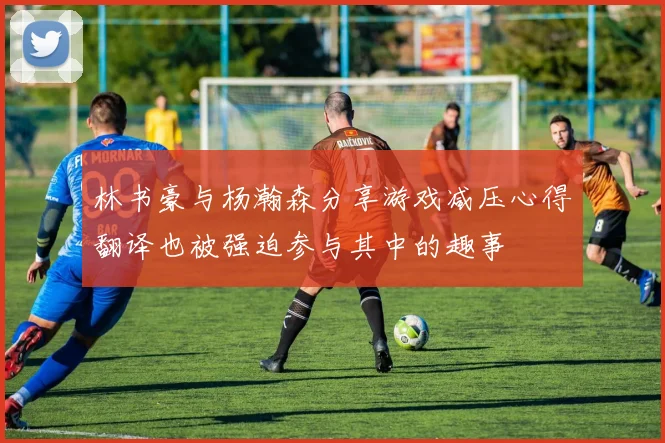 林书豪与杨瀚森分享游戏减压心得翻译也被强迫参与其中的趣事