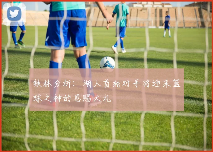 铁林分析：湖人首轮对手将迎来篮球之神的恩赐大礼