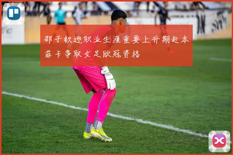 邵子钦迎职业生涯重要上升期赴本菲卡争取女足欧冠资格