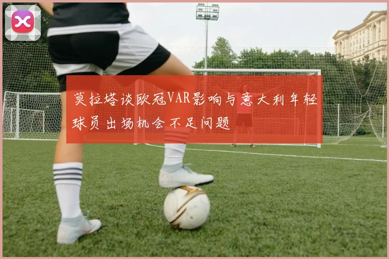 莫拉塔谈欧冠VAR影响与意大利年轻球员出场机会不足问题