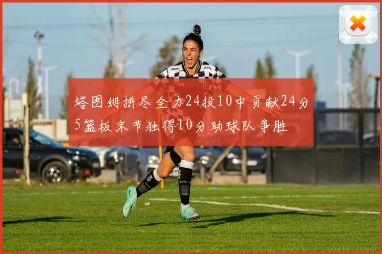 塔图姆拼尽全力24投10中贡献24分5篮板末节独得10分助球队争胜
