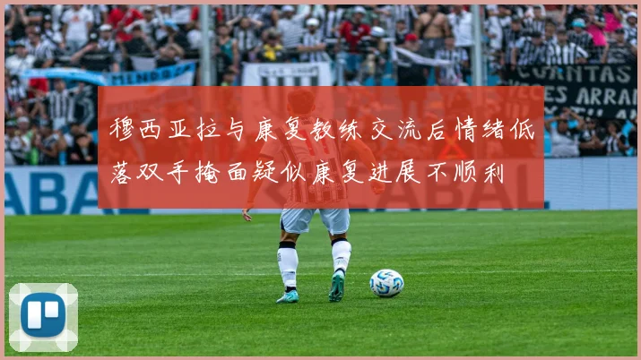 穆西亚拉与康复教练交流后情绪低落双手掩面疑似康复进展不顺利