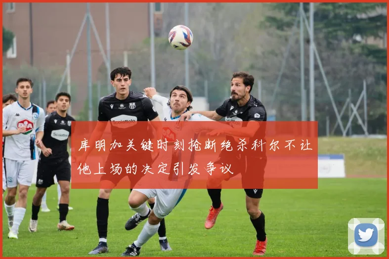 库明加关键时刻抢断绝杀科尔不让他上场的决定引发争议