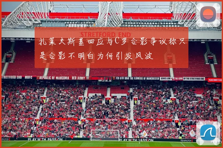 扎莱夫斯基回应与C罗合影争议称只是合影不明白为何引发风波