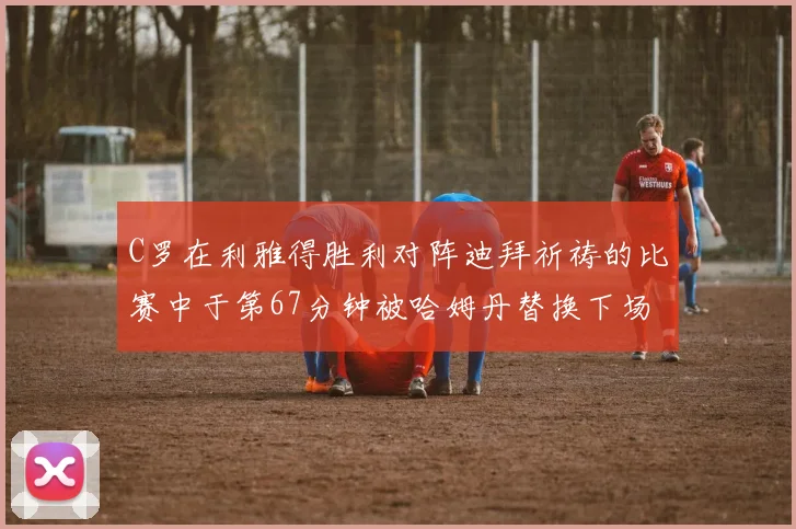 C罗在利雅得胜利对阵迪拜祈祷的比赛中于第67分钟被哈姆丹替换下场